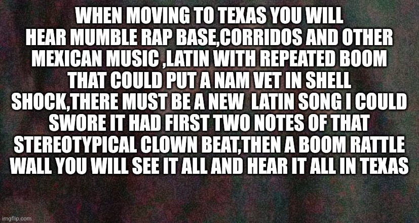 Moving tips | WHEN MOVING TO TEXAS YOU WILL HEAR MUMBLE RAP BASE,CORRIDOS AND OTHER MEXICAN MUSIC ,LATIN WITH REPEATED BOOM THAT COULD PUT A NAM VET IN SHELL SHOCK,THERE MUST BE A NEW  LATIN SONG I COULD SWORE IT HAD FIRST TWO NOTES OF THAT STEREOTYPICAL CLOWN BEAT,THEN A BOOM RATTLE WALL YOU WILL SEE IT ALL AND HEAR IT ALL IN TEXAS | image tagged in car,base,texas girl,truck | made w/ Imgflip meme maker