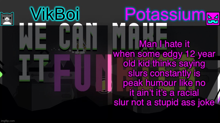 Viktassium template | Man I hate it when some edgy 12 year old kid thinks saying slurs constantly is peak humour like no it ain’t it’s a racial slur not a stupid ass joke | image tagged in viktassium template | made w/ Imgflip meme maker