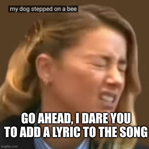 my dog stepped on a bee | GO AHEAD, I DARE YOU TO ADD A LYRIC TO THE SONG | image tagged in eggs | made w/ Imgflip meme maker