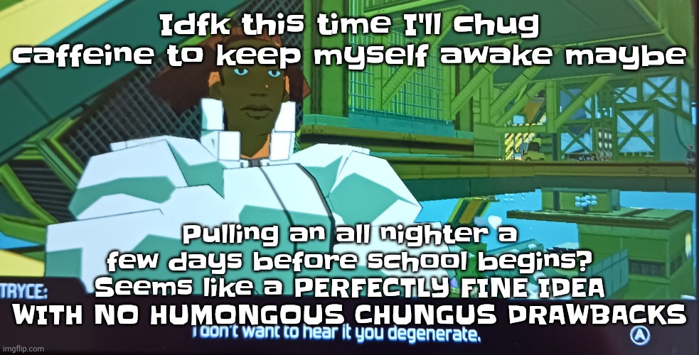 Anyway, song:  flower - moby | Idfk this time I'll chug caffeine to keep myself awake maybe; Pulling an all nighter a few days before school begins? Seems like a PERFECTLY FINE IDEA WITH NO HUMONGOUS CHUNGUS DRAWBACKS | image tagged in i don't want to hear it you degenerate | made w/ Imgflip meme maker