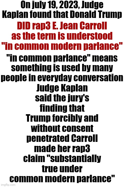 In Other Words ... Donald Trump Is A Convicted Rapist | On july 19, 2023, Judge Kaplan found that Donald Trump; Judge Kaplan said the jury's finding that Trump forcibly and without consent penetrated Carroll made her rap3 claim "substantially true under common modern parlance"; DID rap3 E. Jean Carroll as the term is understood "in common modern parlance"; "in common parlance" means something is used by many people in everyday conversation | image tagged in donald trump is a convicted rapist,memes,lock him up,rapist,guilty | made w/ Imgflip meme maker