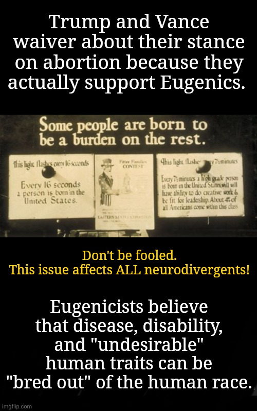 Neurodivergents Be Aware | Trump and Vance waiver about their stance on abortion because they actually support Eugenics. Don't be fooled.
This issue affects ALL neurodivergents! Eugenicists believe that disease, disability, and "undesirable" human traits can be "bred out" of the human race. | image tagged in neurodivergence,eugenics,abortion,msnbc,dnc,disability | made w/ Imgflip meme maker