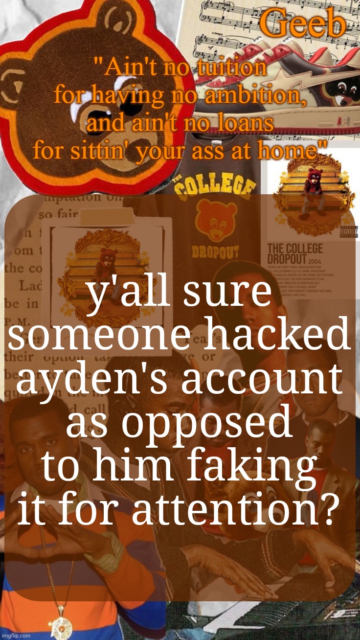 idk it's just that the "hacked" excuses is so fucking overused | y'all sure someone hacked ayden's account as opposed to him faking it for attention? | image tagged in geeb's college droupout announcement template | made w/ Imgflip meme maker