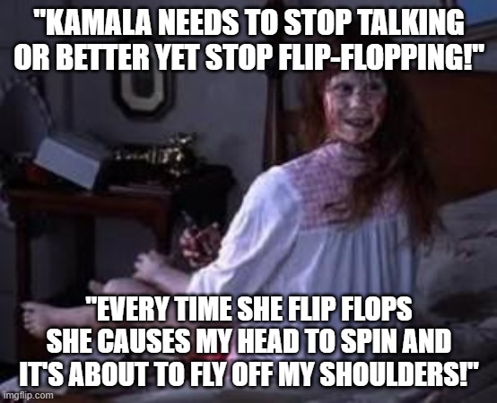 "Won't somebody think of the (demon possessed) children?" | "KAMALA NEEDS TO STOP TALKING OR BETTER YET STOP FLIP-FLOPPING!"; "EVERY TIME SHE FLIP FLOPS SHE CAUSES MY HEAD TO SPIN AND IT'S ABOUT TO FLY OFF MY SHOULDERS!" | image tagged in exorcist,flip flops,kamala harris,politics,political humor | made w/ Imgflip meme maker