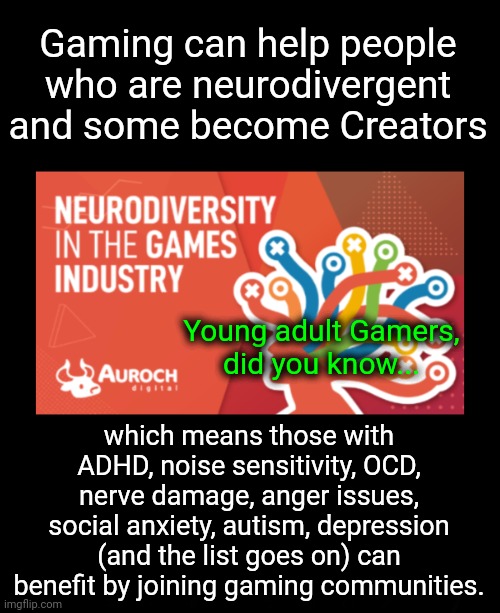 Gamers Take Note | Gaming can help people who are neurodivergent and some become Creators; Young adult Gamers,
did you know... which means those with ADHD, noise sensitivity, OCD, nerve damage, anger issues, social anxiety, autism, depression (and the list goes on) can benefit by joining gaming communities. | image tagged in gaming,online gaming,gamers rise up,neurodivergence,young voices matter | made w/ Imgflip meme maker