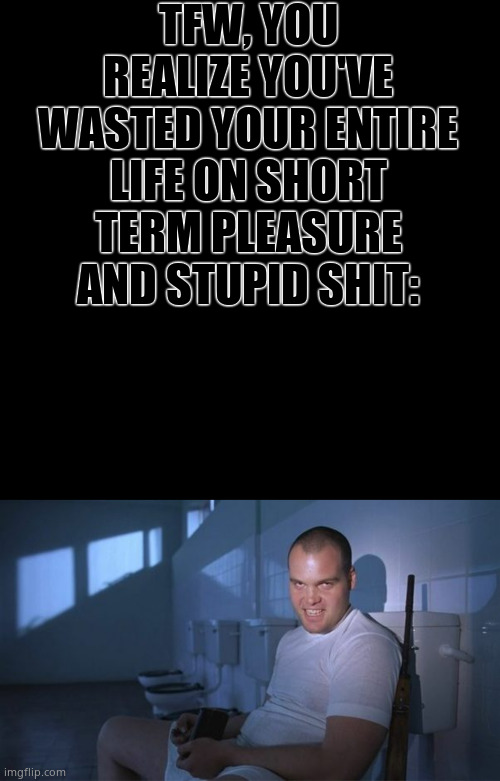 Anybody? | TFW, YOU REALIZE YOU'VE WASTED YOUR ENTIRE LIFE ON SHORT TERM PLEASURE AND STUPID SHIT: | image tagged in memes,blank transparent square,private pyle,lmao,relatable memes | made w/ Imgflip meme maker