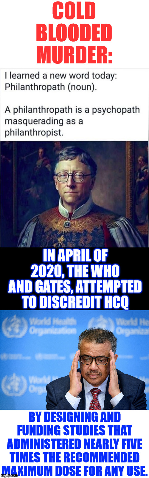 Blood on their hands | COLD BLOODED MURDER:; IN APRIL OF 2020, THE WHO AND GATES, ATTEMPTED TO DISCREDIT HCQ; BY DESIGNING AND FUNDING STUDIES THAT ADMINISTERED NEARLY FIVE TIMES THE RECOMMENDED MAXIMUM DOSE FOR ANY USE. | image tagged in who,never forget,gates,depopulation plan,genocide by any other name | made w/ Imgflip meme maker