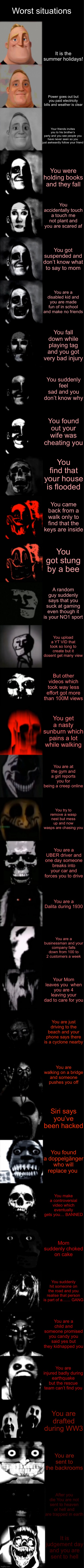 Mr. Incredible Becoming Uncanny Super Extended HD | Worst situations; It is the summer holidays! Power goes out but you paid electricity bills and weather is clear; Your friends invites you to his brother’s party and you see people you have never seen so you just awkwardly follow your friend; You were holding books and they fall; You accidentally touch a touch me not plant and you are scared af; You got suspended and don’t know what to say to mom; You are a disabled kid and you are made fun of in school and make no friends; You fall down while playing tag and you got very bad injury; You suddenly feel sad and you don’t know why; You found out your wife was cheating you; You find that your house is flooded; You came back from a walk only to find that the keys are inside; You got stung by a bee; A random guy suddenly says that you suck at gaming even though it is your NO1 sport; You upload a YT VID that took so long to create but it dosent get many view; But other videos which took way less effort got more than 100M views; You get a nasty sunburn which pains a lot while walking; You are at the gym and a girl reports you for being a creep online; You try to remove a wasp nest but mess up and now wasps are chasing you; You are a UBER driver and one day someone breaks into your car and forces you to drive; You are a Dalita during 1930; You are a businessman and your company falls down from 100 to 2 customers a week; Your Mom leaves you  when you are 4 leaving your dad to care for you; You are just driving to the beach and your phone says there is a cyclone nearby; You are walking on a bridge and someone pushes you off; Siri says you’ve been hacked; You found a doppelgänger who will replace you; You make a controversial video which eventually gets you… BANNED; Mom suddenly choked on cake; You suddenly hit someone on the road and you realise that person is part of a…… GANG; You are a child and someone promised you candy you said yes but they kidnapped you; You are injured badly during earthquake but the rescue team can’t find you; You are drafted during WW3; You are sent to the backrooms; After you die You are not sent to heaven or hell and are trapped in earth; It is judgement day and you are sent to hell | image tagged in mr incredible becoming uncanny super extended hd | made w/ Imgflip meme maker