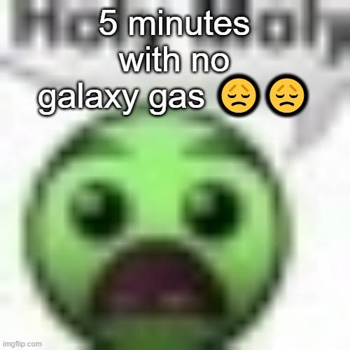 . | 5 minutes with no galaxy gas 😞😞 | image tagged in holy moly | made w/ Imgflip meme maker