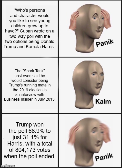 WHEN they try the election theft again, remember this poll. Its not even close like MSM claims, PASS it on. | "Who’s persona and character would you like to see young children grow up to have?" Cuban wrote on a two-way poll with the two options being Donald Trump and Kamala Harris. The "Shark Tank" host even said he would consider being Trump's running mate in the 2016 election in an interview with Business Insider in July 2015. Trump won the poll 68.9% to just 31.1% for Harris, with a total of 804,173 votes when the poll ended. | image tagged in memes,panik kalm panik | made w/ Imgflip meme maker