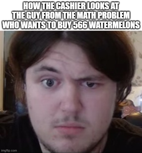 It's only 566 | HOW THE CASHIER LOOKS AT THE GUY FROM THE MATH PROBLEM WHO WANTS TO BUY 566 WATERMELONS | image tagged in confused guy | made w/ Imgflip meme maker