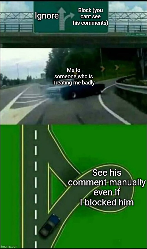 Especially imgflip | Ignore; Block (you cant see his comments); Me to someone who is Treating me badly; See his comment manually even if I blocked him | image tagged in left exit 12 loop,block,imgflip,not funny,unfunny,users | made w/ Imgflip meme maker