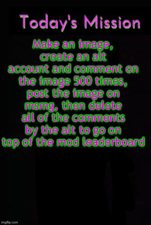 Todays mission | Make an image, create an alt account and comment on the image 500 times, post the image on msmg, then delete all of the comments by the alt to go on top of the mod leaderboard | image tagged in todays mission | made w/ Imgflip meme maker