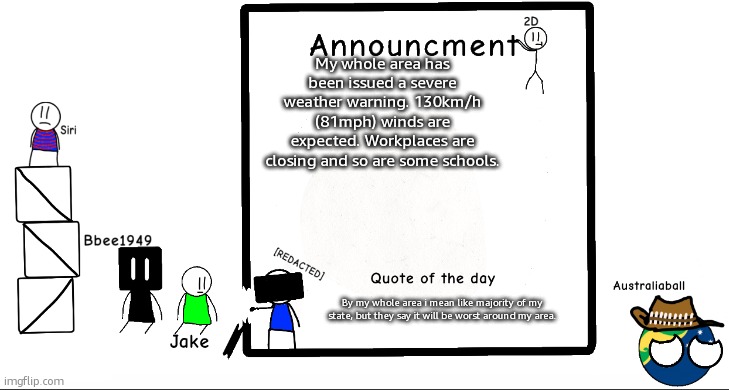 Could be comparable in damage to our massive storm in February. | My whole area has been issued a severe weather warning. 130km/h (81mph) winds are expected. Workplaces are closing and so are some schools. By my whole area i mean like majority of my state, but they say it will be worst around my area. | image tagged in bbee1949 ann temp 2 | made w/ Imgflip meme maker