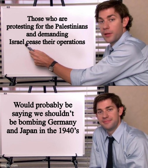 Jim Halpert Explains | Those who are protesting for the Palestinians and demanding Israel cease their operations; Would probably be saying we shouldn’t be bombing Germany and Japan in the 1940’s | image tagged in jim halpert explains | made w/ Imgflip meme maker