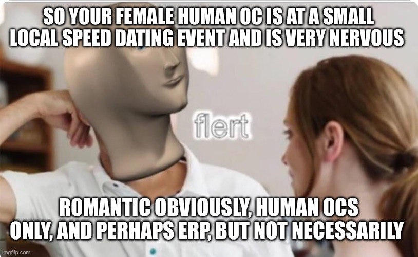 I want to try out some new OCs so sorry for the lack of photos ahead of time :) | SO YOUR FEMALE HUMAN OC IS AT A SMALL LOCAL SPEED DATING EVENT AND IS VERY NERVOUS; ROMANTIC OBVIOUSLY, HUMAN OCS ONLY, AND PERHAPS ERP, BUT NOT NECESSARILY | image tagged in flert | made w/ Imgflip meme maker