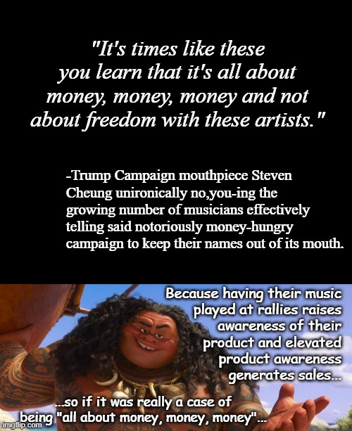 "Hypocrite much?" replied the kettle. | "It's times like these you learn that it's all about money, money, money and not about freedom with these artists."; -Trump Campaign mouthpiece Steven Cheung unironically no,you-ing the growing number of musicians effectively telling said notoriously money-hungry campaign to keep their names out of its mouth. Because having their music
played at rallies raises
awareness of their
product and elevated
product awareness
generates sales... ...so if it was really a case of being "all about money, money, money"... | image tagged in short black template,moana maui welcome | made w/ Imgflip meme maker