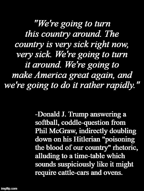 In case you're a Trumper and lying to yourself that you're not between a lock and a heil place... | "We're going to turn this country around. The country is very sick right now, very sick. We're going to turn it around. We're going to make America great again, and we're going to do it rather rapidly."; -Donald J. Trump answering a
softball, coddle-question from
Phil McGraw, indirectly doubling
down on his Hitlerian "poisoning
the blood of our country" rhetoric,
alluding to a time-table which
sounds suspiciously like it might
require cattle-cars and ovens. | image tagged in trump unfit unqualified dangerous,wannabe dictator,holocaust | made w/ Imgflip meme maker