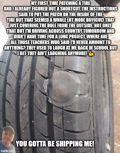 Tire Patch | MY FIRST TIME PATCHING A TIRE AND I ALREADY FIGURED OUT A SHORTCUT. THE INSTRUCTIONS SAID TO PUT THE PATCH ON THE INSIDE OF THE TIRE BUT THAT SEEMED A WHOLE LOT MORE DIFFICULT THAT JUST COVERING THE HOLE FROM THE OUTSIDE. NOT ONLY THAT BUT I'M DRIVING ACROSS COUNTRY TOMORROW AND DIDN'T HAVE TIME FOR A LONG PROJECT. WHERE ARE ALL THOSE TEACHERS WHO SAID I'D NEVER AMOUNT TO ANYTHING? THEY USED TO LAUGH AT ME BACK IN SCHOOL BUT I BET THEY AIN'T LAUGHING ANYMORE! 💪; YOU GOTTA BE SHIPPING ME! | image tagged in durlearl | made w/ Imgflip meme maker