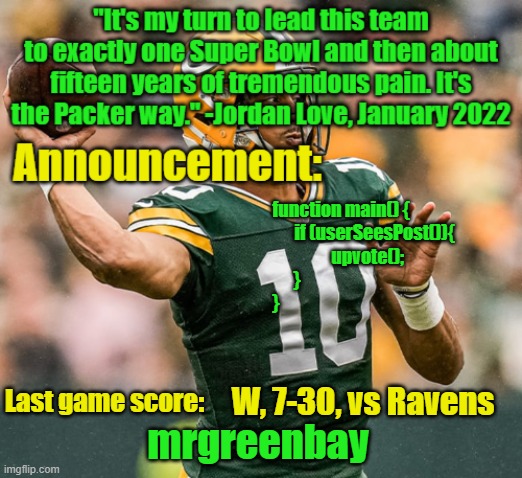 main(); | function main() {
                                                        if (userSeesPost()){
                                                    upvote();
            }
}; W, 7-30, vs Ravens | image tagged in mrgreenbay announcement temp,javascript | made w/ Imgflip meme maker