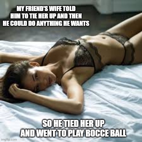 memes by Brad - I tied up my wife then went to Bocce Ball - humor | MY FRIEND'S WIFE TOLD HIM TO TIE HER UP AND THEN HE COULD DO ANYTHING HE WANTS; SO HE TIED HER UP AND WENT TO PLAY BOCCE BALL | image tagged in funny,sports,kinky,sexy women,funny meme,humor | made w/ Imgflip meme maker