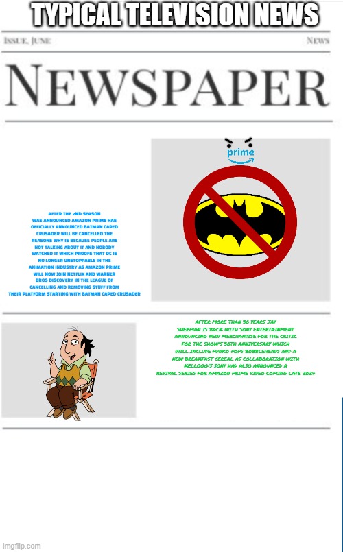 typical television news volume 11 | TYPICAL TELEVISION NEWS; AFTER THE 2ND SEASON WAS ANNOUNCED AMAZON PRIME HAS OFFICIALLY ANNOUNCED BATMAN CAPED CRUSADER WILL BE CANCELLED THE REASONS WHY IS BECAUSE PEOPLE ARE NOT TALKING ABOUT IT AND NOBODY WATCHED IT WHICH PROOFS THAT DC IS NO LONGER UNSTOPPABLE IN THE ANIMATION INDUSTRY AS AMAZON PRIME WILL NOW JOIN NETFLIX AND WARNER BROS DISCOVERY IN THE LEAGUE OF CANCELLING AND REMOVING STUFF FROM THEIR PLATFORM STARTING WITH BATMAN CAPED CRUSADER; AFTER MORE THAN 30 YEARS JAY SHERMAN IS BACK WITH SONY ENTERTAINMENT ANNOUNCING NEW MERCHANDISE FOR THE CRITIC FOR THE SHOW'S 30TH ANNIVERSARY WHICH WILL INCLUDE FUNKO POPS BOBBLEHEADS AND A NEW BREAKFAST CEREAL AS COLLABORATION WITH KELLOGG'S SONY HAD ALSO ANNOUNCED A REVIVAL SERIES FOR AMAZON PRIME VIDEO COMING LATE 2024 | image tagged in blank newspaper,amazon,fake,television,prediction | made w/ Imgflip meme maker