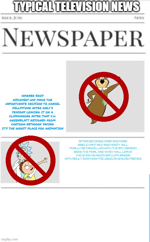 typical television news volume 12 | TYPICAL TELEVISION NEWS; WARNER BROS DISCOVERY HAS MADE THE UNFORTUNATE DECISION TO CANCEL JELLYSTONE AFTER ONLY 3 SEASONS LEAVING IT ON A CLIFFHANGER AFTER THAT C.H. GREENBLATT RESIGNED FROM CARTOON NETWORK SAYING IT'S THE WORST PLACE FOR ANIMATION; AFTER BECOMING MORE AND MORE IRRELEVANT RICK AND MORTY WILL FINALLY BE CANCELLED WITH THE 9TH SEASON BEING THE FINAL ONE WHICH WILL LEAVE THE SHOW ON ANOTHER CLIFFHANGER WITH ADULT SWIM NOW FOCUSING ON SMILING FRIENDS | image tagged in blank newspaper,television,prediction,fake | made w/ Imgflip meme maker