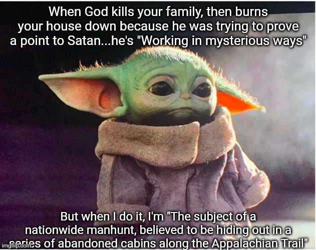 Sad Baby Yoda | When God kills your family, then burns your house down because he was trying to prove a point to Satan...he's "Working in mysterious ways"; But when I do it, I'm "The subject of a nationwide manhunt, believed to be hiding out in a series of abandoned cabins along the Appalachian Trail" | image tagged in sad baby yoda | made w/ Imgflip meme maker