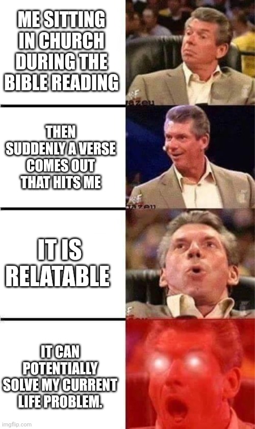 Amazing thing. | ME SITTING IN CHURCH DURING THE BIBLE READING; THEN SUDDENLY A VERSE COMES OUT THAT HITS ME; IT IS RELATABLE; IT CAN POTENTIALLY SOLVE MY CURRENT LIFE PROBLEM. | image tagged in vince mcmahon reaction w/glowing eyes,memes | made w/ Imgflip meme maker