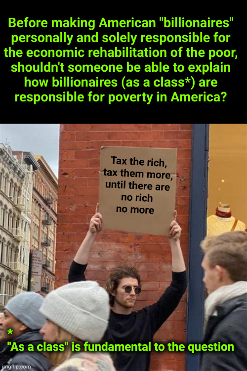 Before making American "billionaires" personally and solely responsible for the economic rehabilitation of the poor, shouldn't s | Before making American "billionaires"
personally and solely responsible for
the economic rehabilitation of the poor,
shouldn't someone be able to explain
how billionaires (as a class*) are
responsible for poverty in America? Tax the rich,
tax them more,
until there are
no rich
no more; *
"As a class" is fundamental to the question | image tagged in man holding cardboard sign,tax the rich,billionaires | made w/ Imgflip meme maker