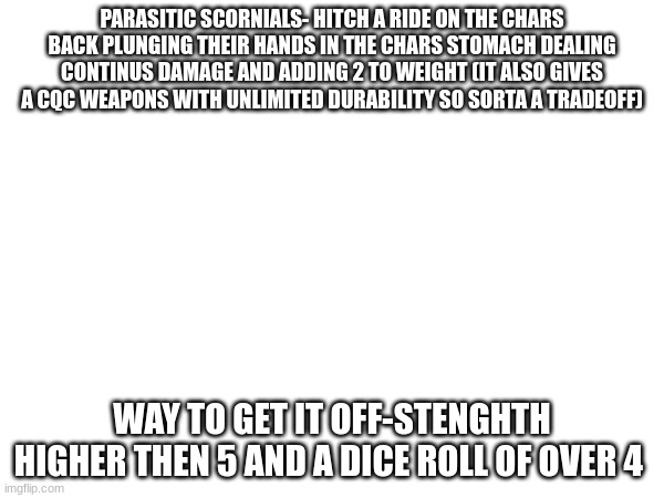 PARASITIC SCORNIALS- HITCH A RIDE ON THE CHARS BACK PLUNGING THEIR HANDS IN THE CHARS STOMACH DEALING CONTINUS DAMAGE AND ADDING 2 TO WEIGHT (IT ALSO GIVES A CQC WEAPONS WITH UNLIMITED DURABILITY SO SORTA A TRADEOFF); WAY TO GET IT OFF-STENGHTH HIGHER THEN 5 AND A DICE ROLL OF OVER 4 | made w/ Imgflip meme maker