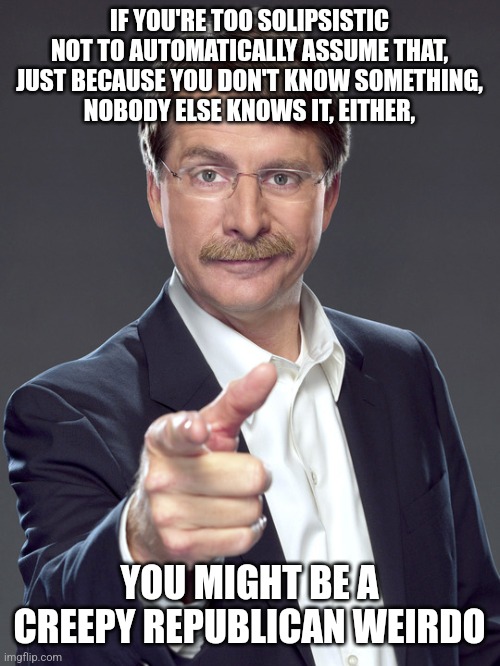 You have to be very ignorant not to know that everybody else knows things you don't. | IF YOU'RE TOO SOLIPSISTIC NOT TO AUTOMATICALLY ASSUME THAT,
JUST BECAUSE YOU DON'T KNOW SOMETHING,
NOBODY ELSE KNOWS IT, EITHER, YOU MIGHT BE A
CREEPY REPUBLICAN WEIRDO | image tagged in jeff foxworthy,creepy,weird,republican,ignorant,knowledge | made w/ Imgflip meme maker