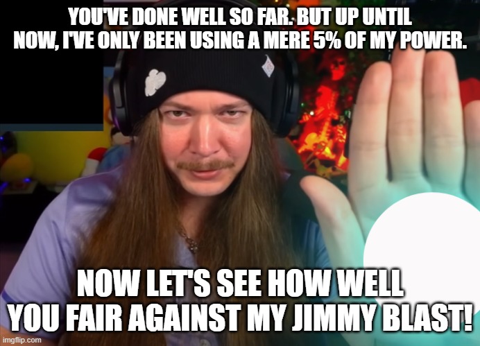 jimmy blast | YOU'VE DONE WELL SO FAR. BUT UP UNTIL NOW, I'VE ONLY BEEN USING A MERE 5% OF MY POWER. NOW LET'S SEE HOW WELL YOU FAIR AGAINST MY JIMMY BLAST! | image tagged in jimmy here,twitch,streamer | made w/ Imgflip meme maker