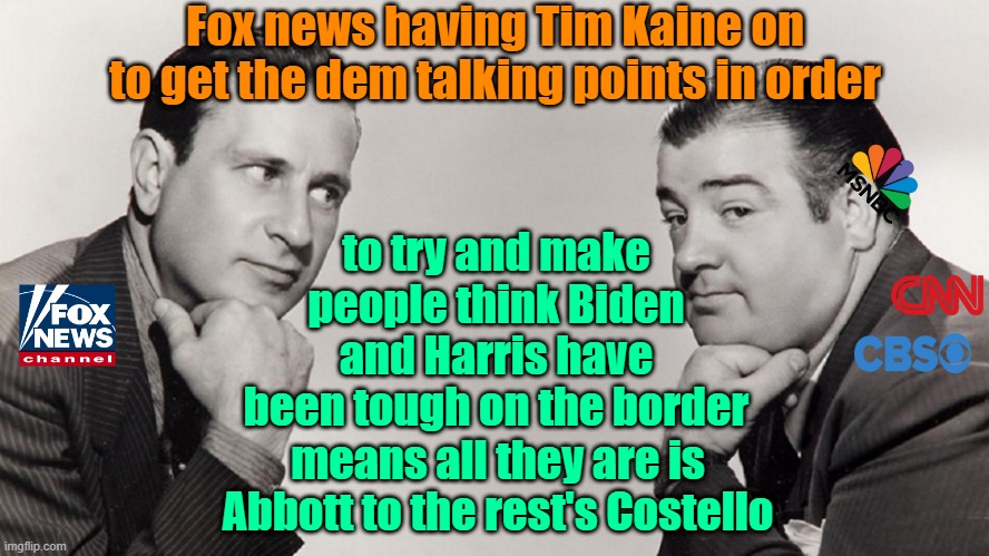 MK Ultra, it's what's for dinner! | Fox news having Tim Kaine on to get the dem talking points in order; to try and make people think Biden and Harris have been tough on the border; means all they are is Abbott to the rest's Costello | image tagged in fake news,propaganda,fox news,trump,maga | made w/ Imgflip meme maker