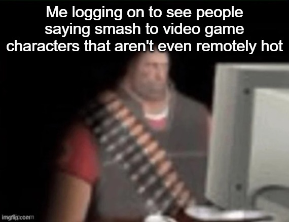 sad heavy computer | Me logging on to see people saying smash to video game characters that aren't even remotely hot | image tagged in sad heavy computer | made w/ Imgflip meme maker