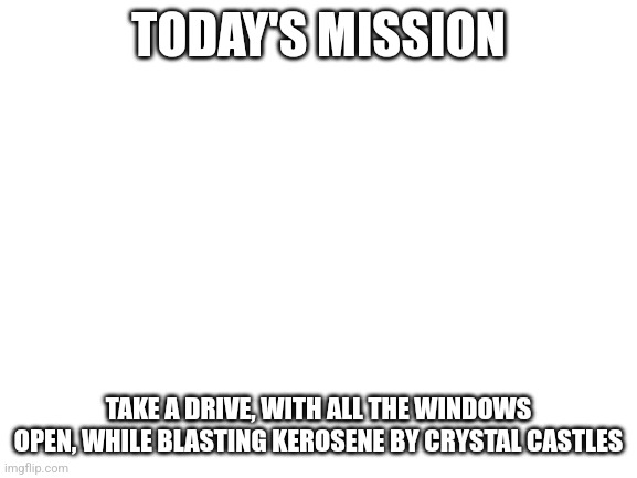 Today's mission | TODAY'S MISSION; TAKE A DRIVE, WITH ALL THE WINDOWS OPEN, WHILE BLASTING KEROSENE BY CRYSTAL CASTLES | image tagged in today,drive,driving,music,car crash | made w/ Imgflip meme maker