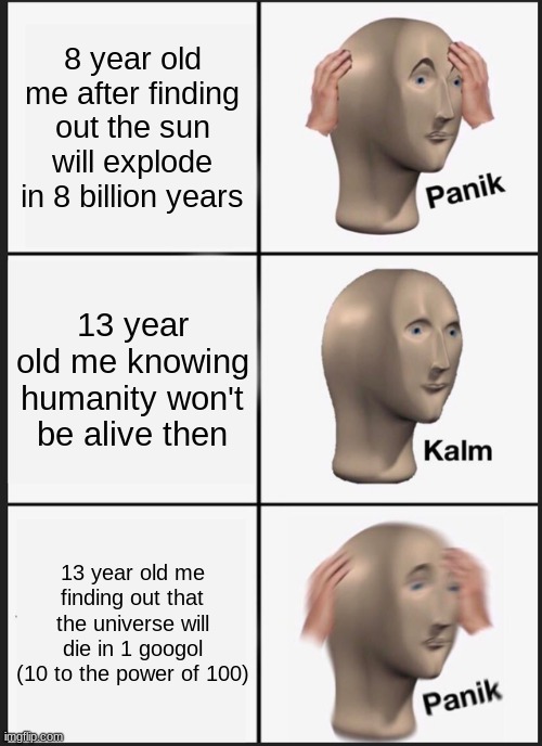 August 12, 2036 the heat death of the universe! SQUAWK (Iykyk) | 8 year old me after finding out the sun will explode in 8 billion years; 13 year old me knowing humanity won't be alive then; 13 year old me finding out that the universe will die in 1 googol (10 to the power of 100) | image tagged in memes,panik kalm panik | made w/ Imgflip meme maker