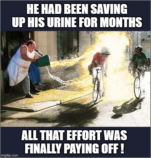 Now That's Commitment ! | HE HAD BEEN SAVING UP HIS URINE FOR MONTHS; ALL THAT EFFORT WAS
FINALLY PAYING OFF ! | image tagged in commitment,urine,cyclists,hatred,dark humour | made w/ Imgflip meme maker