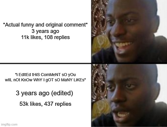 people are editing their comments rn | *Actual funny and original comment*

3 years ago

11k likes, 108 replies; "i EdItEd tHiS ComMeNT sO yOu wIlL nOt KnOw WhY I gOT sO MaNY LiKEs"; 3 years ago (edited); 53k likes, 437 replies | image tagged in oh yeah oh no | made w/ Imgflip meme maker