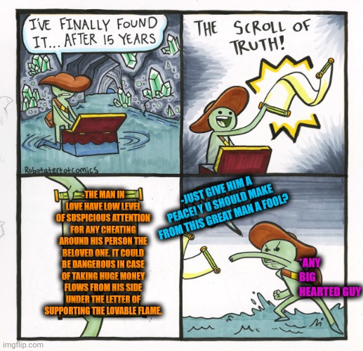 -The flame of a heat. | -THE MAN IN LOVE HAVE LOW LEVEL OF SUSPICIOUS ATTENTION FOR ANY CHEATING AROUND HIS PERSON THE BELOVED ONE. IT COULD BE DANGEROUS IN CASE OF TAKING HUGE MONEY FLOWS FROM HIS SIDE UNDER THE LETTER OF SUPPORTING THE LOVABLE FLAME. -JUST GIVE HIM A PEACE! Y U SHOULD MAKE FROM THIS GREAT MAN A FOOL? *ANY BIG HEARTED GUY | image tagged in memes,the scroll of truth,true love,in love,my heart,i pity the fool | made w/ Imgflip meme maker