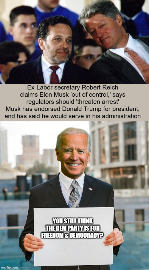 JFK was the last decent DEM. I assume thats why he was assassinated. | Ex-Labor secretary Robert Reich claims Elon Musk 'out of control,' says regulators should 'threaten arrest'
Musk has endorsed Donald Trump for president, and has said he would serve in his administration; YOU STILL THINK THE DEM PARTY IS FOR FREEDOM & DEMOCRACY? | image tagged in joe biden blank sign | made w/ Imgflip meme maker