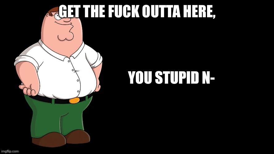 Peter Griffin You Stupid N- | GET THE FUCK OUTTA HERE, | image tagged in peter griffin you stupid n- | made w/ Imgflip meme maker