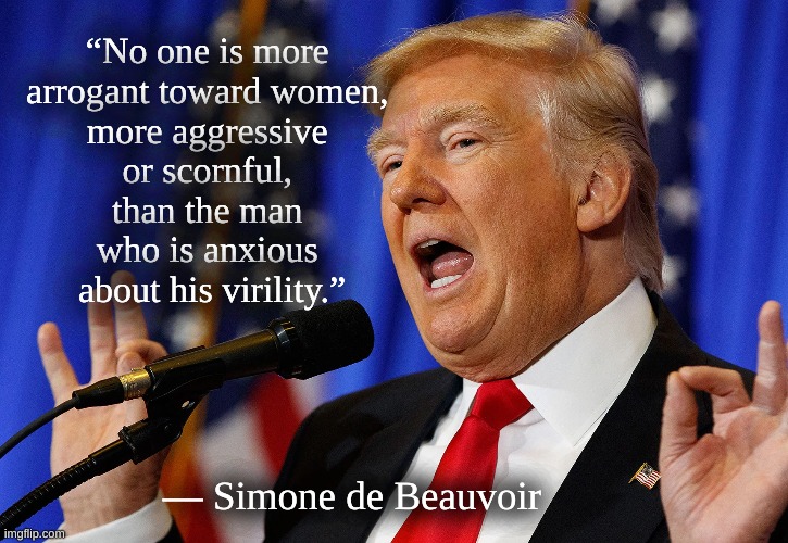 Trump toward women | “No one is more 
arrogant toward women, 
more aggressive 
or scornful, 
than the man 
who is anxious 
about his virility.”; ― Simone de Beauvoir | image tagged in trump,trump virility,trump toward women | made w/ Imgflip meme maker