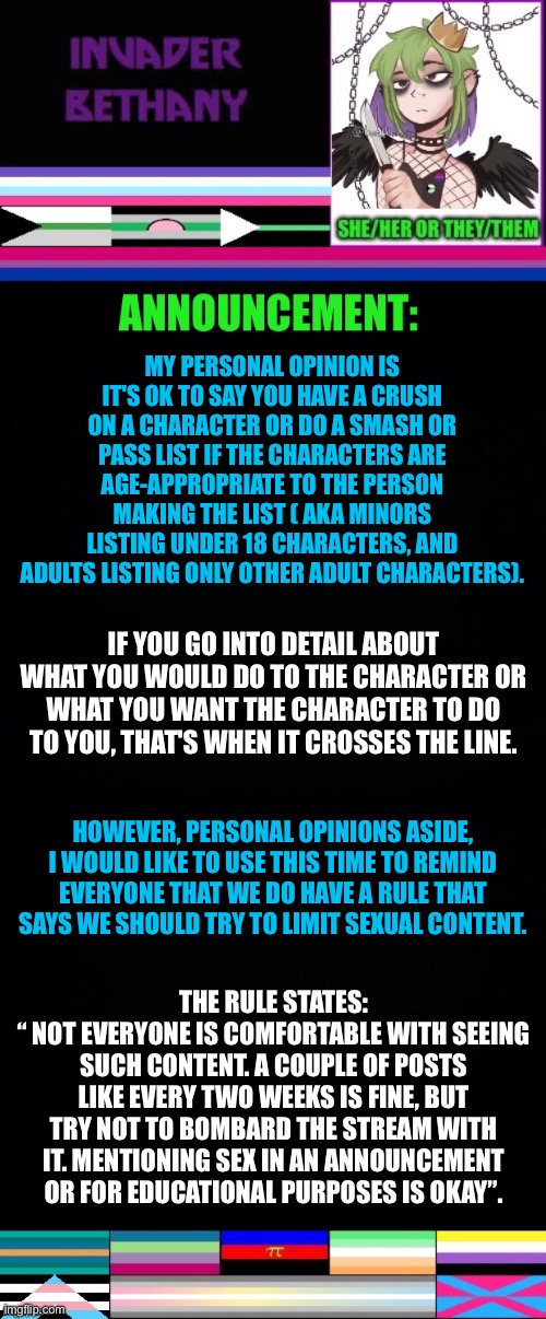 Update: my opinion on smash or past lists, and the rule regarding sexual content in the stream. | MY PERSONAL OPINION IS IT'S OK TO SAY YOU HAVE A CRUSH ON A CHARACTER OR DO A SMASH OR PASS LIST IF THE CHARACTERS ARE AGE-APPROPRIATE TO THE PERSON MAKING THE LIST ( AKA MINORS LISTING UNDER 18 CHARACTERS, AND ADULTS LISTING ONLY OTHER ADULT CHARACTERS). IF YOU GO INTO DETAIL ABOUT WHAT YOU WOULD DO TO THE CHARACTER OR WHAT YOU WANT THE CHARACTER TO DO TO YOU, THAT'S WHEN IT CROSSES THE LINE. HOWEVER, PERSONAL OPINIONS ASIDE, I WOULD LIKE TO USE THIS TIME TO REMIND EVERYONE THAT WE DO HAVE A RULE THAT SAYS WE SHOULD TRY TO LIMIT SEXUAL CONTENT. THE RULE STATES:
“ NOT EVERYONE IS COMFORTABLE WITH SEEING SUCH CONTENT. A COUPLE OF POSTS LIKE EVERY TWO WEEKS IS FINE, BUT TRY NOT TO BOMBARD THE STREAM WITH IT. MENTIONING SEX IN AN ANNOUNCEMENT OR FOR EDUCATIONAL PURPOSES IS OKAY”. | image tagged in update,announcement,rules,lgbtq | made w/ Imgflip meme maker