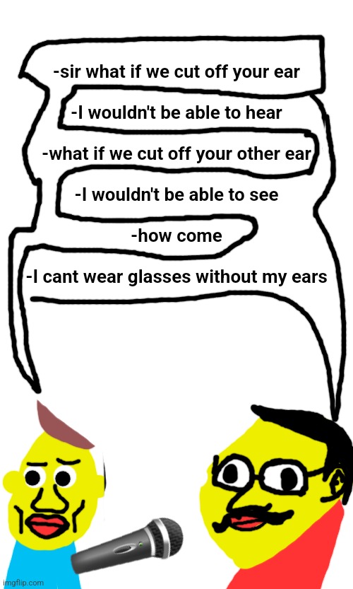 -sir what if we cut off your ear
 
-I wouldn't be able to hear
 
-what if we cut off your other ear
 
-I wouldn't be able to see
 
-how come
 
-I cant wear glasses without my ears; 🎤 | made w/ Imgflip meme maker