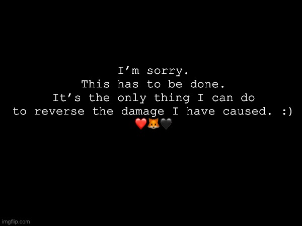 I’m sorry.
This has to be done.
It’s the only thing I can do to reverse the damage I have caused. :)
❤️🦊🖤 | made w/ Imgflip meme maker