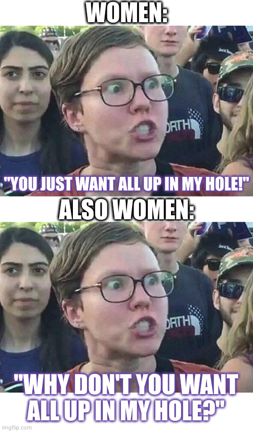 women are like alarm clocks that spend 98% of the time telling you to go back to sleep | WOMEN: "YOU JUST WANT ALL UP IN MY HOLE!" ALSO WOMEN: "WHY DON'T YOU WANT
ALL UP IN MY HOLE?" | image tagged in triggered liberal | made w/ Imgflip meme maker