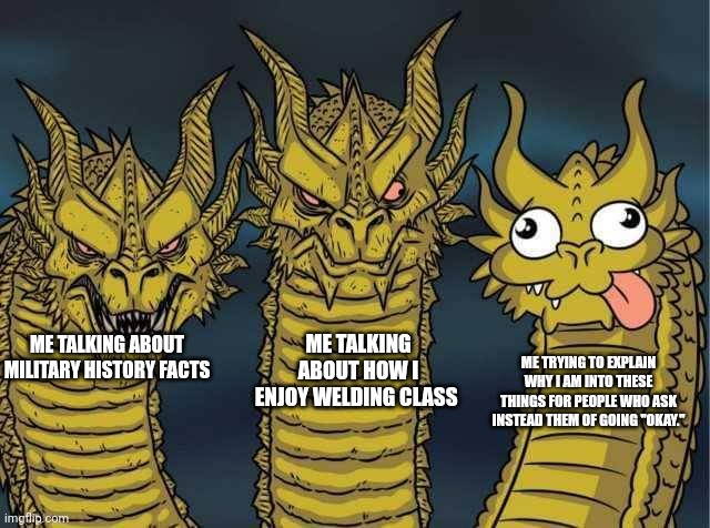 I swear on my grandma lake next time someone asks i am going to say "to make you ask questions" | ME TALKING ABOUT HOW I ENJOY WELDING CLASS; ME TRYING TO EXPLAIN WHY I AM INTO THESE THINGS FOR PEOPLE WHO ASK INSTEAD THEM OF GOING "OKAY."; ME TALKING ABOUT MILITARY HISTORY FACTS | image tagged in hydra | made w/ Imgflip meme maker