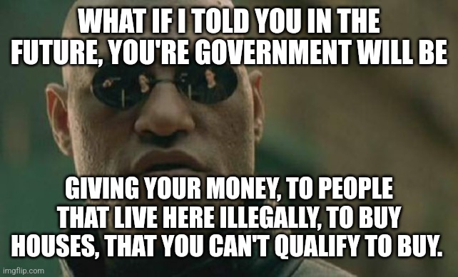 Matrix Morpheus | WHAT IF I TOLD YOU IN THE FUTURE, YOU'RE GOVERNMENT WILL BE; GIVING YOUR MONEY, TO PEOPLE THAT LIVE HERE ILLEGALLY, TO BUY HOUSES, THAT YOU CAN'T QUALIFY TO BUY. | image tagged in memes,matrix morpheus | made w/ Imgflip meme maker