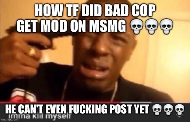 Imma kill myself | HOW TF DID BAD COP GET MOD ON MSMG 💀💀💀; HE CAN'T EVEN FUCKING POST YET 💀💀💀 | image tagged in imma kill myself | made w/ Imgflip meme maker